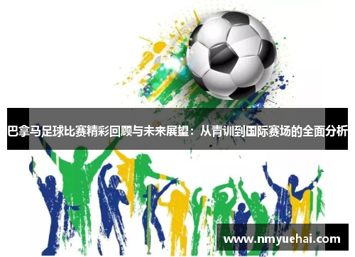 巴拿马足球比赛精彩回顾与未来展望：从青训到国际赛场的全面分析